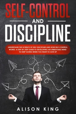 Self-Control and Discipline: Understand the Science of Self-discipline and how Self-control works. A step-by-step guide to developing an unbeatable by King, Alison