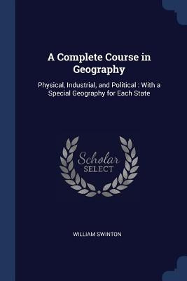 A Complete Course in Geography: Physical, Industrial, and Political: With a Special Geography for Each State by Swinton, William