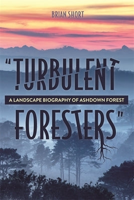 Turbulent Foresters: A Landscape Biography of Ashdown Forest by Short, Brian