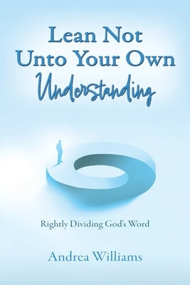 Lean Not Unto Your Own Understanding: Rightly Dividing God's Word by Williams, Andrea