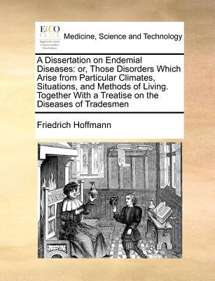 A Dissertation on Endemial Diseases: Or, Those Disorders Which Arise from Particular Climates, Situations, and Methods of Living. Together with a Trea by Hoffmann, Friedrich