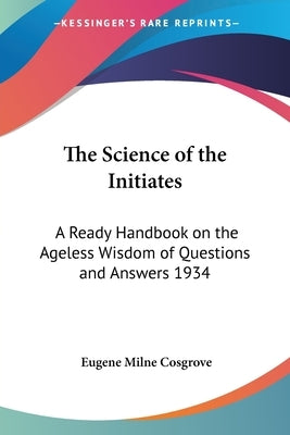 The Science of the Initiates: A Ready Handbook on the Ageless Wisdom of Questions and Answers 1934 by Cosgrove, Eugene Milne