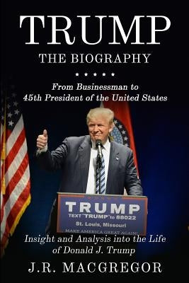Trump - The Biography: From Businessman to 45th President of the United States: Insight and Analysis into the Life of Donald J. Trump by MacGregor, J. R.