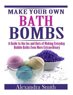 Make Your Own Bath Bombs: A Guide to the Ins and Outs of Making Everyday Bubble by Smith, Alexandra