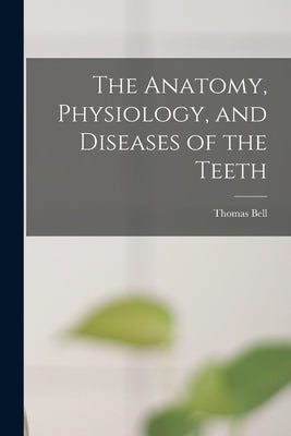 The Anatomy, Physiology, and Diseases of the Teeth by Bell, Thomas