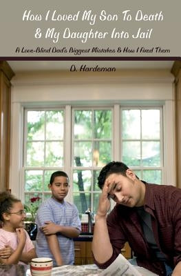 How I Loved My Son To Death & My Daughter Into Jail: A Love-Blind Dad's Biggest Mistakes & How I Fixed Them by Hardeman, Dale