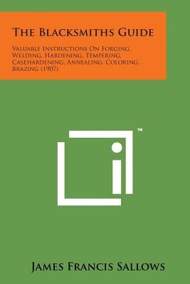 The Blacksmiths Guide: Valuable Instructions on Forging, Welding, Hardening, Tempering, Casehardening, Annealing, Coloring, Brazing (1907) by Sallows, James Francis