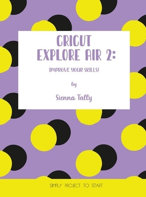 Cricut Explore Air 2: Improve Your Skills! Simple Project to Start by Tally, Sienna