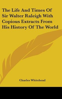 The Life And Times Of Sir Walter Raleigh With Copious Extracts From His History Of The World by Whitehead, Charles
