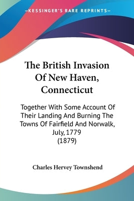The British Invasion Of New Haven, Connecticut: Together With Some Account Of Their Landing And Burning The Towns Of Fairfield And Norwalk, July, 1779 by Townshend, Charles Hervey