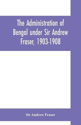 The Administration of Bengal under Sir Andrew Fraser, 1903-1908 by Andrew Fraser