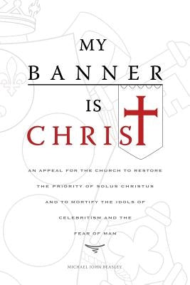 My Banner is Christ: An Appeal for the Church to Restore the Priority of Solus Christus and to Mortify the Idols of Celebritism and the Fear of Man by Beasley, Michael John