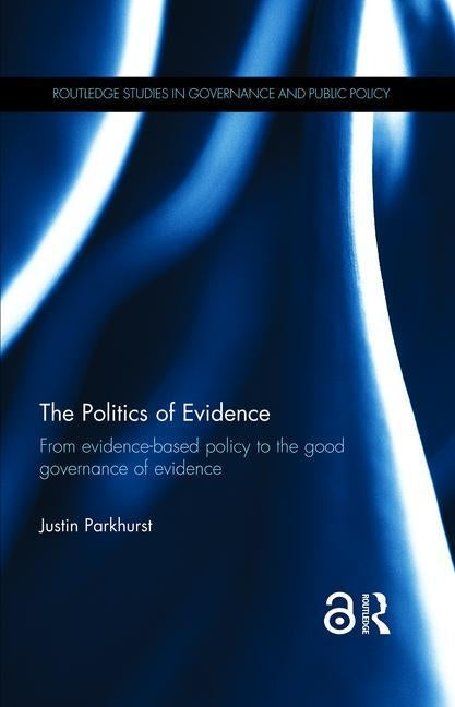 The Politics of Evidence: From Evidence-Based Policy to the Good Governance of Evidence by Parkhurst, Justin