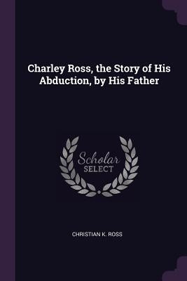 Charley Ross, the Story of His Abduction, by His Father by Ross, Christian K.