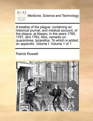 A treatise of the plague: containing an historical journal, and medical account, of the plague, at Aleppo, in the years 1760, 1761, and 1762. Al by Russell, Patrick