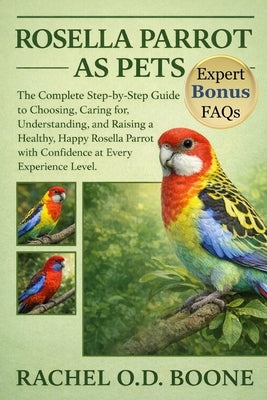 Rosella Parrot as Pets: The Complete Step-by-Step Guide to Choosing, Caring for, Understanding, and Raising a Healthy, Happy Rosella Parrot with Confi by O. D. Boone, Rachel