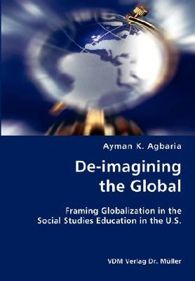 De-imagining the Global- Framing Globalization in the Social Studies Education in the U.S. by Agbaria, Ayman K.