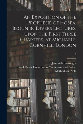 An Exposition of the Prophesie of Hosea, Begun in Divers Lectures, Upon the First Three Chapters, at Michaels, Cornhill, London; 3 by Burroughs, Jeremiah 1599-1646