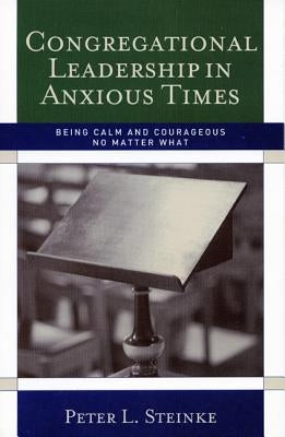 Congregational Leadership in Anxious Times: Being Calm and Courageous No Matter What by Steinke, Peter L.