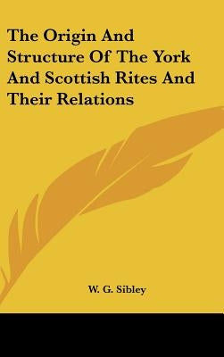 The Origin And Structure Of The York And Scottish Rites And Their Relations by Sibley, W. G.