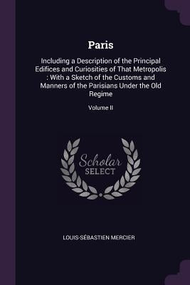 Paris: Including a Description of the Principal Edifices and Curiosities of That Metropolis: With a Sketch of the Customs and by Mercier, Louis-Sébastien