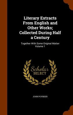 Literary Extracts From English and Other Works; Collected During Half a Century: Together With Some Original Matter Volume 1 by Poynder, John
