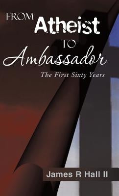 From Atheist to Ambassador: The First Sixty Years by Hall, James R., II