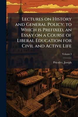 Lectures on History and General Policy; to Which is Prefixed, an Essay on a Course of Liberal Education for Civil and Active Life; Volume I by Joseph, Priestley
