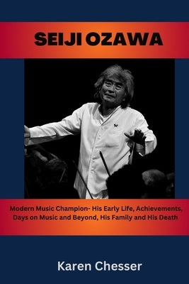 Seiji Ozawa: Modern Music Champion- His Early Life, Achievements, Days on Music and Beyond, His Family and His Death by Chesser, Karen