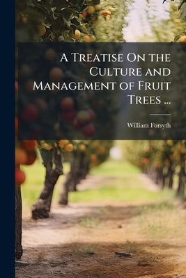 A Treatise On the Culture and Management of Fruit Trees ...: To Which Is Added, a New and Improved Edition of "Observations On the Diseases, Defects a by Forsyth, William