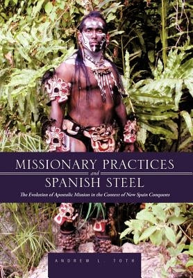 Missionary Practices and Spanish Steel: The Evolution of Apostolic Mission in the Context of New Spain Conquests by Toth, Andrew L.
