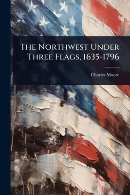 The Northwest Under Three Flags, 1635-1796 by Moore, Charles
