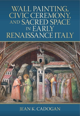 Wall Painting, Civic Ceremony, and Sacred Space in Early Renaissance Italy by Cadogan, Jean K.