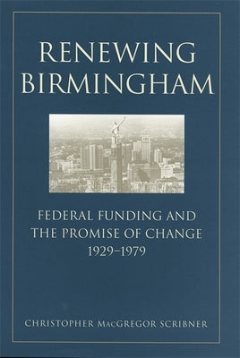 Renewing Birmingham: Federal Funding and the Promise of Change, 1929-1979 by Scribner, Christopher MacGregor