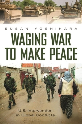 Waging War to Make Peace: U.S. Intervention in Global Conflicts by Yoshihara, Susan
