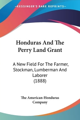 Honduras And The Perry Land Grant: A New Field For The Farmer, Stockman, Lumberman And Laborer (1888) by The American-Honduras Company
