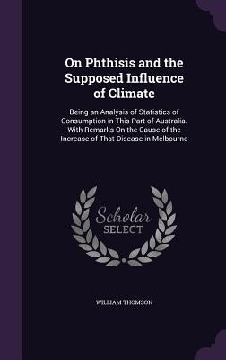 On Phthisis and the Supposed Influence of Climate: Being an Analysis of Statistics of Consumption in This Part of Australia. With Remarks On the Cause by Thomson, William