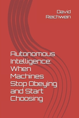Autonomous Intelligence: When Machines Stop Obeying and Start Choosing: A Historic Precedent by Reichwein, David P.