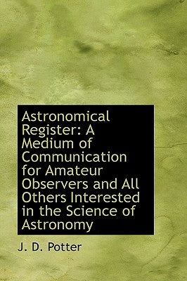 Astronomical Register: A Medium of Communication for Amateur Observers and All Others Interested in by Potter, J. D.
