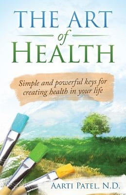 The Art of Health: Simple and Powerful Keys for Creating Health in Your Life by Patel N. D., Aarti