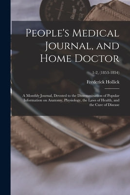 People's Medical Journal, and Home Doctor: a Monthly Journal, Devoted to the Dissemmination of Popular Information on Anatomy, Physiology, the Laws of by Hollick, Frederick 1818-1900