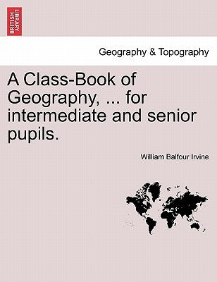 A Class-Book of Geography, ... for Intermediate and Senior Pupils. by Irvine, William Balfour