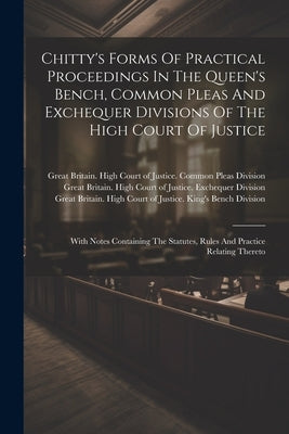 Chitty's Forms Of Practical Proceedings In The Queen's Bench, Common Pleas And Exchequer Divisions Of The High Court Of Justice: With Notes Containing by Great Britain High Court of Justice