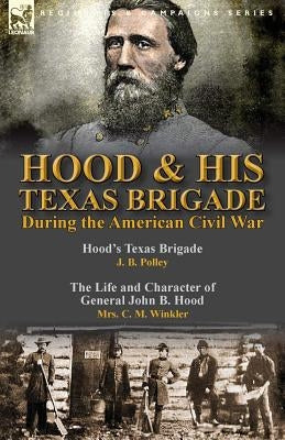 Hood & His Texas Brigade During the American Civil War: Hood's Texas Brigade by J. B. Polley & The Life and Character of General John B. Hood by Mrs. by Polley, J. B.