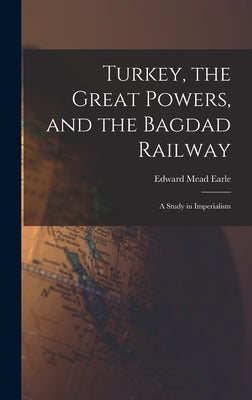 Turkey, the Great Powers, and the Bagdad Railway: A Study in Imperialism by Earle, Edward Mead