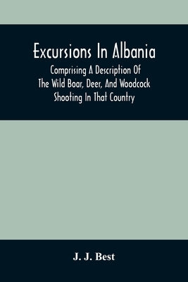 Excursions In Albania; Comprising A Description Of The Wild Boar, Deer, And Woodcock Shooting In That Country: And A Journey From Thence To Thessaloni by J. Best, J.