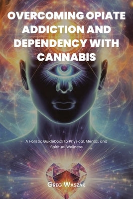 Overcoming Opiate Addiction and Dependency with Cannabis: A Holistic Guidebook to Physical, Mental, and Spiritual Wellness by Waszak, Greg