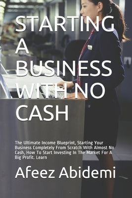 Starting a Business with No Cash: The Ultimate Income Blueprint, Starting Your Business Completely From Scratch With Almost No Cash, How To Start Inve by Abidemi, Afeez
