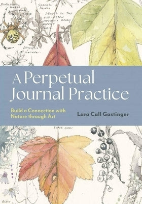 A Perpetual Journal Practice: Building a Connection with Nature Through Art by Gastinger, Lara Call