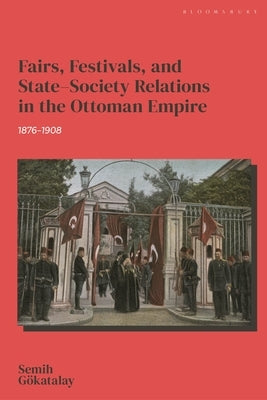 Fairs, Festivals, and State-Society Relations in the Ottoman Empire, 1876-1908 by Gökatalay, Semih